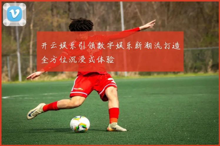 开云娱乐引领数字娱乐新潮流打造全方位沉浸式体验